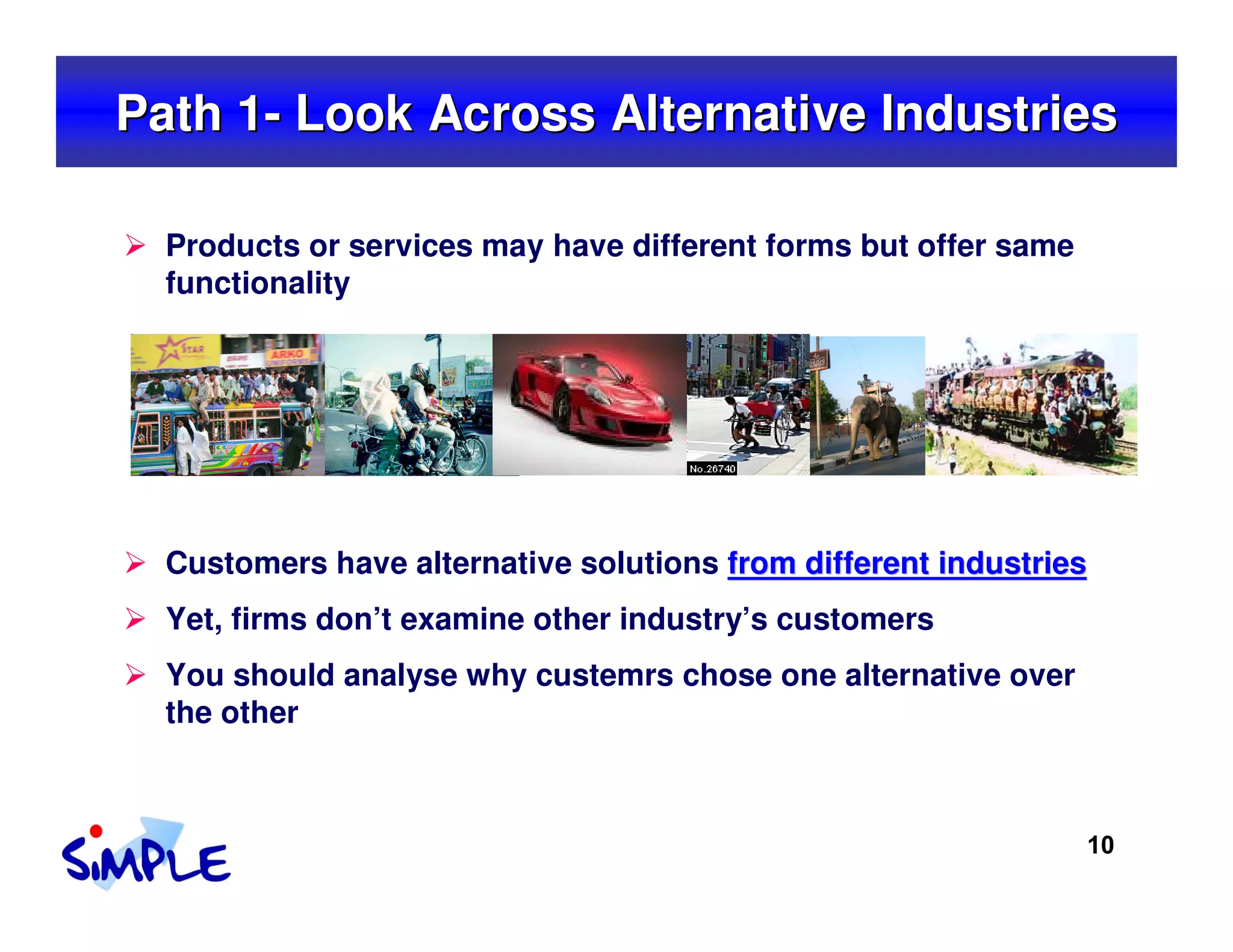 Path 1- Look Across Alternative Industries

  Products or services may have different forms but offer same
  functionality




  Customers have alternative solutions from different industries
  Yet, firms don’t examine other industry’s customers
  You should analyse why custemrs chose one alternative over
  the other



                                                                 10
 