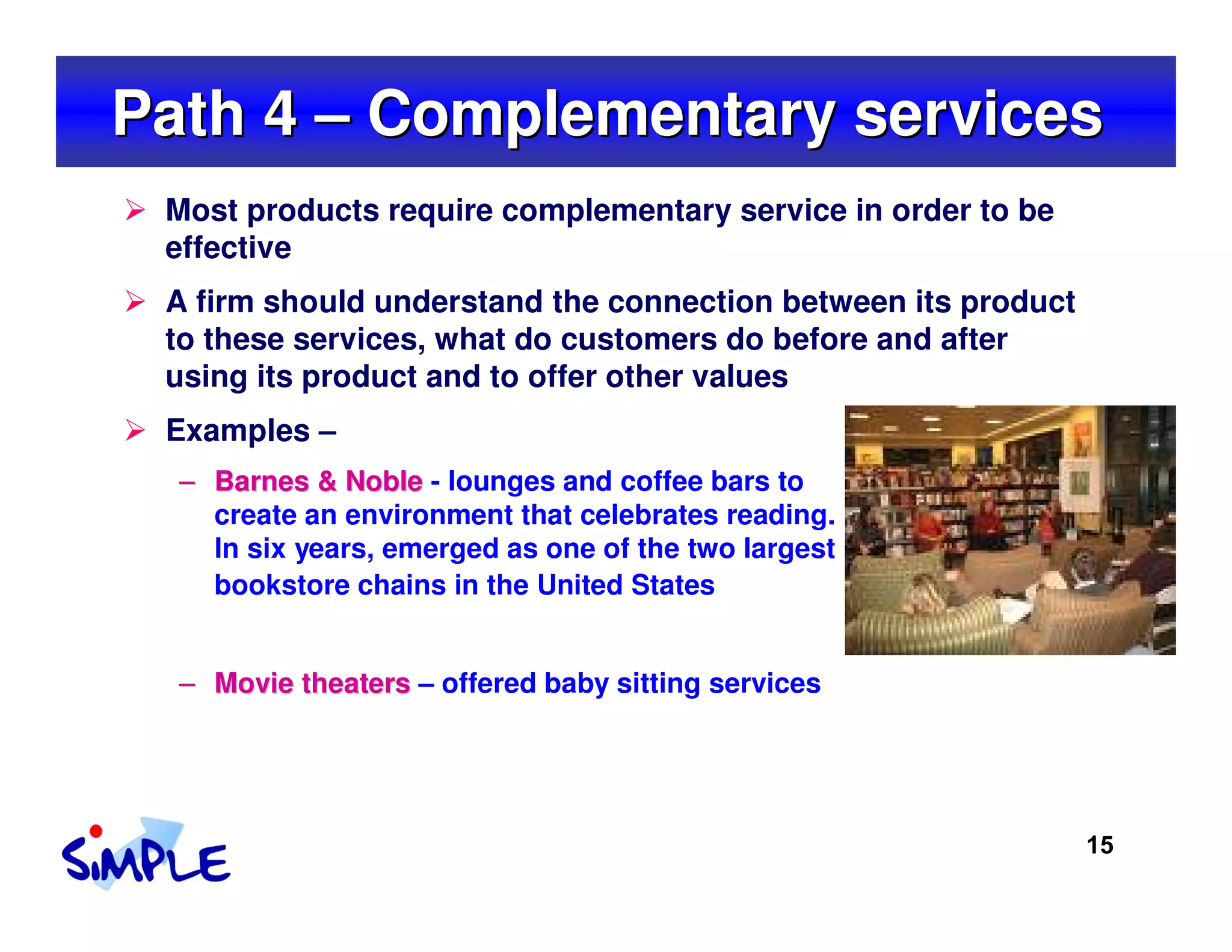 Path 4 – Complementary services
 Most products require complementary service in order to be
 effective
 A firm should understand the connection between its product
 to these services, what do customers do before and after
 using its product and to offer other values
 Examples –
  – Barnes & Noble - lounges and coffee bars to
    create an environment that celebrates reading.
    In six years, emerged as one of the two largest
    bookstore chains in the United States


  – Movie theaters – offered baby sitting services




                                                               15
 