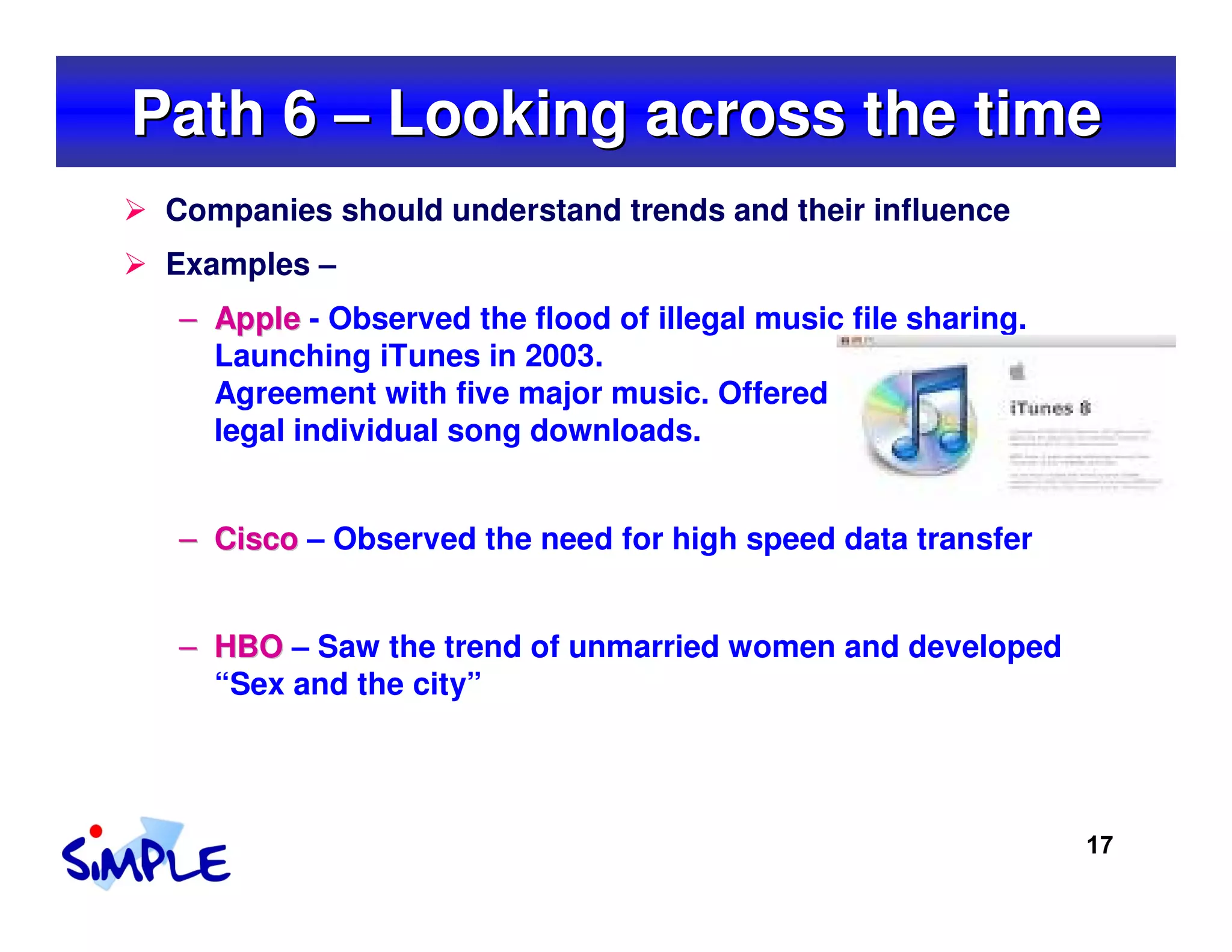 Path 6 – Looking across the time
 Companies should understand trends and their influence
 Examples –
 – Apple - Observed the flood of illegal music file sharing.
   Launching iTunes in 2003.
   Agreement with five major music. Offered
   legal individual song downloads.


 – Cisco – Observed the need for high speed data transfer


 – HBO – Saw the trend of unmarried women and developed
   “Sex and the city”




                                                               17
 