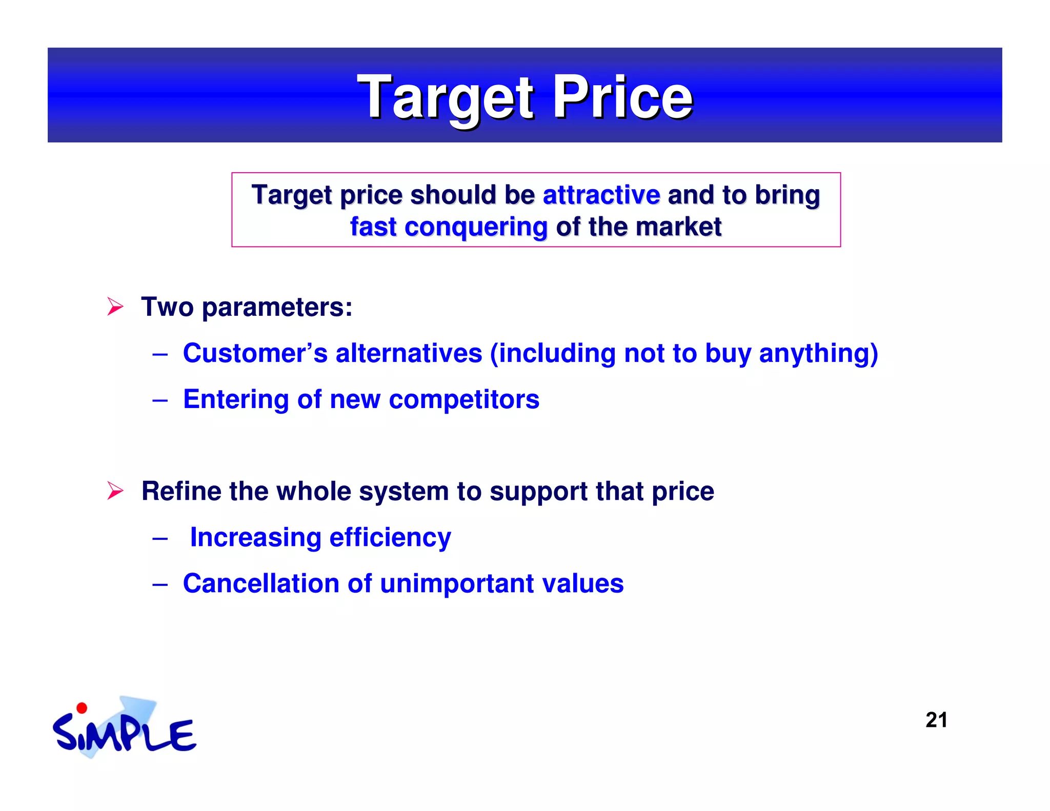 Target Price
        Target price should be attractive and to bring
                fast conquering of the market


Two parameters:
– Customer’s alternatives (including not to buy anything)
– Entering of new competitors


Refine the whole system to support that price
– Increasing efficiency
– Cancellation of unimportant values




                                                            21
 