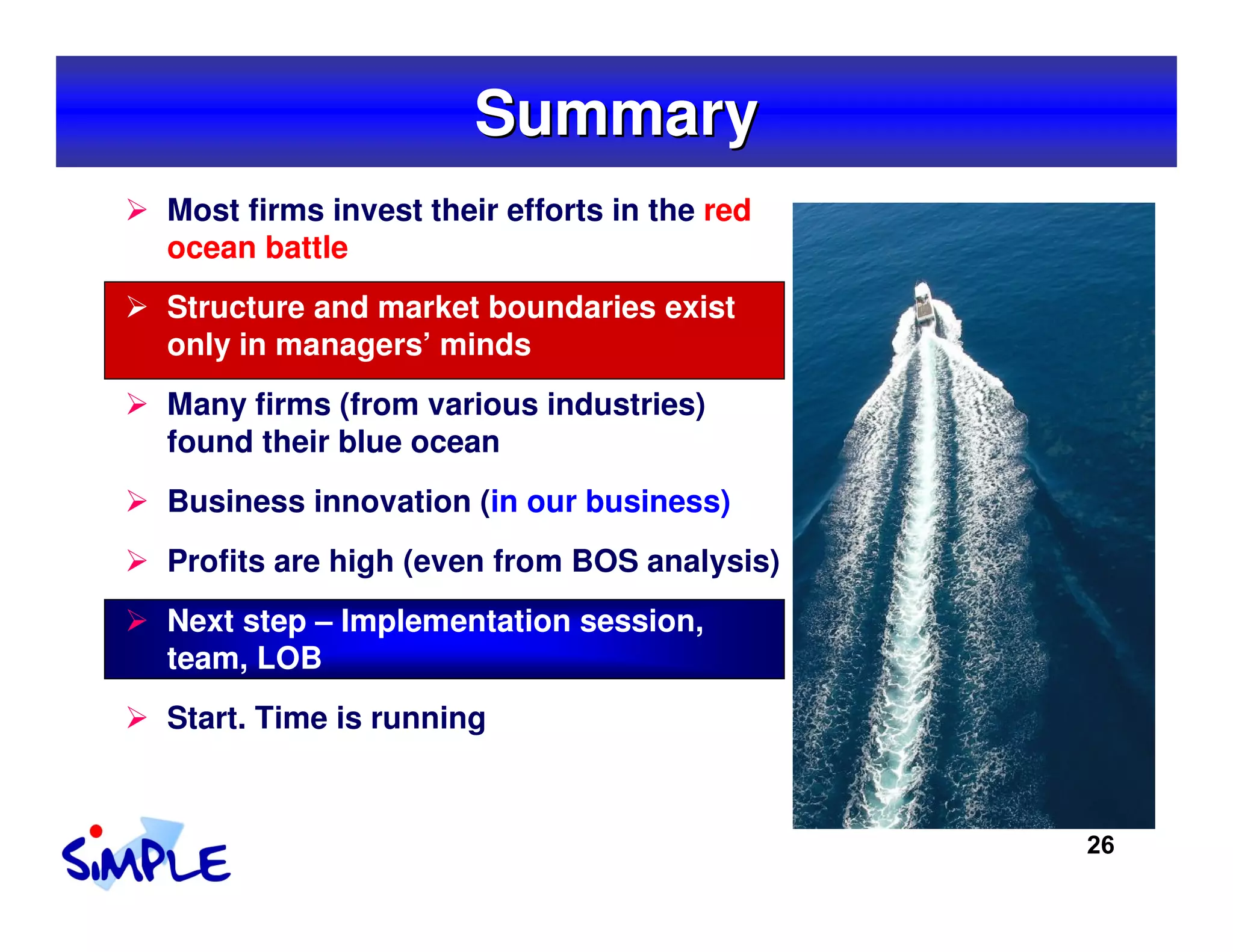 Summary
Most firms invest their efforts in the red
ocean battle
Structure and market boundaries exist
only in managers’ minds
Many firms (from various industries)
found their blue ocean
Business innovation (in our business)
Profits are high (even from BOS analysis)
Next step – Implementation session,
team, LOB
Start. Time is running



                                             26
 
