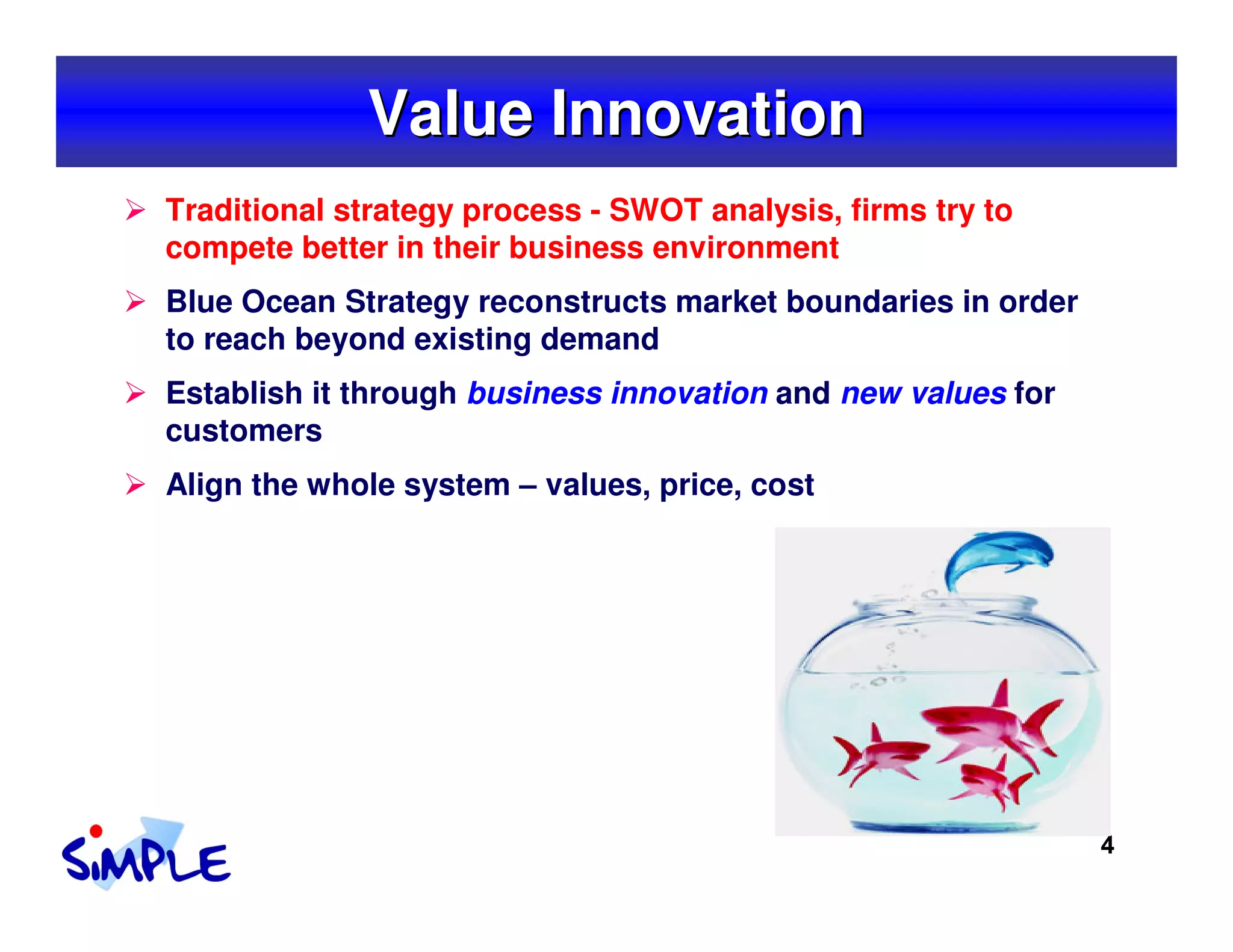 Value Innovation
Traditional strategy process - SWOT analysis, firms try to
compete better in their business environment
Blue Ocean Strategy reconstructs market boundaries in order
to reach beyond existing demand
Establish it through business innovation and new values for
customers
Align the whole system – values, price, cost




                                                              4
 