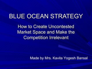 BLUE OCEAN STRATEGY
  How to Create Uncontested
  Market Space and Make the
    Competition Irrelevant



       Made by Mrs. Kavita Yogesh Bansal
 