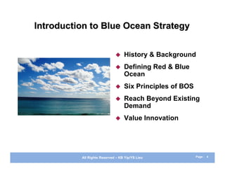 Introduction to Blue Ocean Strategy


                                 History & Background
                                 Defining Red & Blue
                                  Ocean
                                 Six Principles of BOS
                                 Reach Beyond Existing
                                  Demand
                                 Value Innovation




          All Rights Reserved – KB Yip/YS Lieu            Page : 4
 