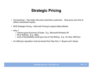 Strategic Pricing

• Conventional – Test water with price insensitive customers. Drop price over time to
  attract mainstream buyers.

• BOS Strategic Pricing – Start with Pricing to capture Mass Market.

• Why ?
   • Volume gives Economy of Scale. E.g., Microsoft Windows XP.
   • All or Nothing. E.g., eBay.
   • Lack of Excludability would give rise to Free-Riding. E.g., Air Asia, OldTown.

• An offering’s reputation must be earned from Day One => Buyers can’t refuse.




                          All Rights Reserved – KB Yip/YS Lieu                    Page : 65
 