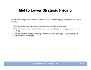 Mid to Lower Strategic Pricing

Suitable for companies with no patent and asset protection (e.g., expensive production
factory).

 • Their Blue Ocean offering has high fixed costs and marginal variable costs.
 • Their attractiveness depends heavily on network externalities (all-or-nothing proposition such
   as eBay).
 • Their cost structure benefits from steep economies of scale and scope. Volume brings with
   it significant cost advantages.




                               All Rights Reserved – KB Yip/YS Lieu                             Page : 67
 