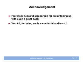 Acknowledgement

   Professor Kim and Mauborgne for enlightening us
    with such a great book.
   You All, for being such a wonderful audience !




                   All Rights Reserved – KB Yip/YS Lieu   Page : 73
 
