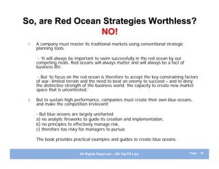 So, are Red Ocean Strategies Worthless?
                 NO!
 1.   A company must master its traditional markets using conventional strategic
      planning tools.

       - ‘It will always be important to swim successfully in the red ocean by out
      competing rivals. Red oceans will always matter and will always be a fact of
      business life’.

       - But ‘to focus on the red ocean is therefore to accept the key constraining factors
      of war- limited terrain and the need to beat an enemy to succeed – and to deny
      the distinctive strength of the business world: the capacity to create new market
      space that is uncontested.’

 2.   But to sustain high performance, companies must create their own blue oceans,
      and make the competition irrelevant!

      - But blue oceans are largely uncharted
      a) no analytic fireworks to guide its creation and implementation,
      b) no principles to effectively manage risk,
      c) therefore too risky for managers to pursue.

      The book provides practical examples and guides to create blue oceans.


                            All Rights Reserved – KB Yip/YS Lieu                      Page : 76
 