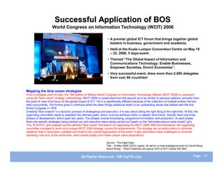 Successful Application of BOS
                      World Congress on Information Technology (WCIT) 2008

                                                                     • A premier global ICT forum that brings together global
                                                                       leaders in business, government and academia.
                                                                     • Held at the Kuala Lumpur Convention Centre on May 18
                                                                       – 22, 2008, 5 days-event.
                                                                     • Themed “The Global Impact of Information and
                                                                       Communications Technology: Enable Businesses,
                                                                       Empower Societies, Enrich Economies”,
                                                                     • Very successful event, drew more than 2,500 delegates
                                                                       from over 80 countries!



Mapping the blue ocean strategies
From a strategic point of view, the 16th edition of Witsa's World Congress on Information Technology (Witsa's WCIT 2008) is conceived
using the "blue ocean" strategy methodology. WCIT 2008 is constructed from the ground up to be similar to previous editions, primarily from
the point of view of its focus on the global impact of ICT. Yet it is significantly different because of the collection of multiple events that are
held concurrently. The former gives it continuity while the latter brings additional depth to an outstanding series that started with the first
World Congress in 1978.
Creating "blue oceans" is a dynamic process of strategising and execution. It is also about doing the right thing at the right time. At first, the
organising committee needs to establish the ultimate goals, which must be achieved within a realistic time frame. Overall, there are three
phases of development, which span two years. The phases include fundraising, programme formulation and production. At each phase,
there are specific strategies being worked out and execution plans being carried out based on the "eliminate-reduce-raise-create" grid.
This "E-R-R-C" grid mapped out the ultimate "blue ocean" framework for organising the WCIT 2008. With this framework, the organising
committee managed to work out a unique WCIT 2008 strategy canvas for achievements. The strategy set out action plans to eliminate
whatever that is redundant, outdated and trivial to the overall organisation of the event. It also eliminated many challenges to minimise
operating cost and, at the same time, raise overall quality and create unique value propositions.

                                                                    Source : The Edge Daily
                                                                    Title : 19 May 2008 CEO's Laptop: All set for a most prestigious event by David Wong
                                                                    David Wong - Pikom chairman and group CEO of SnT Global Sdn Bhd


                                              All Rights Reserved – KB Yip/YS Lieu                                                             Page : 77
 