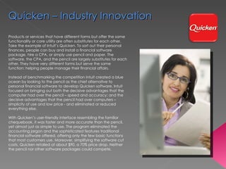 Products or services that have different forms but offer the same functionality or core utility are often  substitutes  for each other. Take the example of Intuit’s Quicken. To sort out their personal finances, people can buy and install a financial software package, hire a CPA, or simply use pencil and paper. The software, the CPA, and the pencil are largely substitutes for each other. They have very different forms but serve the same function: helping people manage their financial affairs.  Instead of benchmarking the competition Intuit created a blue ocean by looking to the pencil as the chief alternative to personal financial software to develop Quicken software. Intuit focused on bringing out both the decisive advantages that the computer had over the pencil – speed and accuracy; and the decisive advantages that the pencil had over computers – simplicity of use and low price - and eliminated or reduced everything else.  With Quicken’s user-friendly interface resembling the familiar chequebook, it was faster and more accurate than the pencil, yet almost just as simple to use. The program eliminated the accounting jargon and the sophisticated features traditional financial software offered, offering only the few basic functions that most customers use. Moreover, simplifying the software cut costs. Quicken retailed at about $90, a 70% price drop. Neither the pencil nor other software packages could compete. Quicken – Industry Innovation 