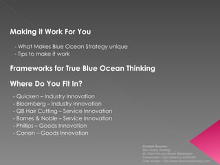 Making it Work For You - What Makes Blue Ocean Strategy unique - Tips to make it work  Frameworks for True Blue Ocean Thinking Where Do You Fit In? - Quicken – Industry Innovation - Bloomberg – Industry Innovation  - QB Hair Cutting – Service Innovation - Barnes & Noble – Service Innovation  - Phillips – Goods Innovation - Canon – Goods Innovation  Content Sources:  Blue Ocean Strategy  W. Chan Kim and Renee Mauborgne Frameworks –  http://slidesha.re/fN2z8R   Case studies –  http://www.blueoceanstrategy.com   