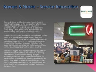 Barnes & Noble and Borders superstores in the U.S. redefined the scope of the services they offer. Instead of focusing solely on the moment a customer purchases a book – as the hundreds of bookstores were doing – they asked, what do customers do before, during, and after purchasing a book?  They found that often before purchasing books, buyers want to sit and browse through several selections before making a choice, yet traditional bookstores did not offer a place to do so – in fact they discouraged the practice. Then they observed that often after purchasing books or magazines, customers went to a coffee shop to spend some time alone reading.   With these insights they transformed the product they sell from the book itself into the pleasure of reading and intellectual exploration, adding lounges, knowledgeable staff, and coffee bars to create an environment that celebrates reading and learning. In less than six years, B&N and Borders emerged as the two largest bookstore chains in the United States, with more than one thousand three hundred superstores between them.  Barnes & Noble – Service Innovation 