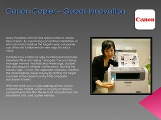 Many industries afford similar opportunities to create blue oceans. By questioning conventional definitions of who can and should be the target buyer, companies can often see fundamentally new ways to unlock value.  Consider how traditional copy machine manufacturers targeted office purchasing managers. The purchasing manager wanted machines that were large, durable, fast, and required minimal maintenance. Defying the industry logic, Canon, the Japanese company, created the small desktop copier industry by shifting the target customer of the copier industry from corporate purchasers to users.  With their small, easy-to-use desktop printers Canon created new market space by focusing on the key competitive factors that the mass of noncustomers, the secretaries that used copiers wanted.  Canon Copier – Goods Innovation 