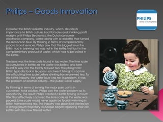 Consider the British teakettle industry, which, despite its importance to British culture, had flat sales and shrinking profit margins until Philips Electronics, the Dutch consumer electronics company, came along with a teakettle that turned the red ocean blue. By thinking in terms of complementary products and services, Philips saw that the biggest issue the British had in brewing tea was not in the kettle itself but in the complementary product of water, which had to be boiled in the kettle.  The issue was the lime scale found in tap water. The lime scale accumulated in kettles as the water was boiled, and later found its way into the freshly brewed tea. The phlegmatic British typically took a teaspoon and went fishing to capture the off-putting lime scale before drinking home-brewed tea. To the kettle industry, the water issue was not its problem. It was the problem of another industry—the public water supply. By thinking in terms of solving the major pain points in customers’ total solution, Philips saw the water problem as its opportunity. The result: Philips created a kettle having a mouth filter that effectively captured the lime scale as the water was poured. Lime scale would never again be found swimming in British homebrewed tea. The industry was again kick-started on a strong growth trajectory as people began replacing their old kettles with the new filtered kettles. Philips – Goods Innovation 
