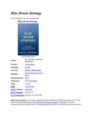 Blue Ocean Strategy<br />From Wikipedia, the free encyclopedia<br />Blue Ocean Strategy  First edition coverAuthorW. Chan Kim and Renée MauborgneCountryUnited StatesLanguageEnglishGenre(s)Business ManagementPublisherHarvard Business School PressPublication date2005Media typePrint (Hardback)Pages256 ppISBN1591396190OCLC Number56421900Dewey Decimal658.8/02 22LC ClassificationHF5415.153 .K53 2005<br />Blue Ocean Strategy is a business strategy book first published in 2005 and written by W. Chan Kim and Renée Mauborgne of The Blue Ocean Strategy Institute at INSEAD. The book illustrates what the authors believe is the high growth and profits an organization can generate by creating new demand in an uncontested market space, or a quot;
Blue Oceanquot;
, than by competing head-to-head with other suppliers for known customers in an existing industry.[1]<br />Contents[hide]1 Book layout and highlight2 Concept3 Preceding work4 Subsequent work5 Blue Ocean Strategy vs. competition based strategies6 Tools and frameworks7 Criticisms8 References9 External links<br />[edit] Book layout and highlight<br />The book is divided into three parts: The first part presents key concepts of blue ocean strategy, including Value Innovation — the simultaneous pursuit of differentiation and low cost — and key analytical tools and frameworks such as the strategy canvas, the four actions framework and the eliminate-reduce-raise-create grid. The second part describes the four principles of blue ocean strategy formulation: how to create uncontested market space by reconstructing market boundaries, focusing on the big picture, reaching beyond existing demand and getting the strategic sequence right. These four formulation principles address how an organization can create blue oceans by looking across the six conventional boundaries of competition (Six Paths Framework), reduce their planning risk by following the four steps of visualizing strategy, create new demand by unlocking the three tiers of noncustomers and launch a commercially-viable blue ocean idea by aligning unprecedented utility of an offering with strategic pricing and target costing and by overcoming adoption hurdles. The book uses many examples across industries to demonstrate how to break out of traditional competitive (structuralist) strategic thinking and to grow demand and profits for the company and the industry by using blue ocean (reconstructionist) strategic thinking. The third and final part describes the two key implementation principles of blue ocean strategy including tipping point leadership and fair process. These implementation principles are essential for leaders to overcome the four key organizational hurdles that can prevent even the best strategies from being executed. The four key hurdles comprise the cognitive, resource, motivational and political hurdles that prevent people involved in strategy execution from understanding the need to break from status quo, finding the resources to implement the new strategic shift, keeping your people committed to implementing the new strategy, and from overcoming the powerful vested interests that may block the change.<br />In the book the authors draw the attention of their readers towards the correlation of success stories across industries and the formulation of strategies that provide a solid base create unconventional success — a strategy termed as “Blue Ocean Strategy”. Unlike the “Red Ocean Strategy”, the conventional approach to business of beating competition derived from the military organization, the “Blue Ocean Strategy” tries to align innovation with utility, price and cost positions. The book mocks at the phenomena of conventional choice between product/service differentiation and lower cost, but rather suggests that both differentiation and lower costs are achievable simultaneously.<br />The authors ask readers “What is the best unit of analysis of profitable growth? Company? Industry?” — a fundamental question without which any strategy for profitable growth is not worthwhile. The authors justify with original and practical ideas that neither the company nor the industry is the best unit of analysis of profitable growth; rather it is the strategic move that creates “Blue Ocean” and sustained high performance. The book examines the experience of companies in areas as diverse as watches, wine, cement, computers, automobiles, textiles, coffee makers, airlines, retailers, and even the circus, to answer this fundamental question and builds upon the argument about “Value Innovation” being the cornerstone of a blue ocean strategy. Value Innovation is necessarily the alignment of innovation with utility, price and cost positions. This creates uncontested market space and makes competition irrelevant. The following section discusses the concept behind the book in detail.<br />[edit] Concept<br />Cirque du Soleil - an example of creating a new market space, by blending opera and ballet with the circus format while eliminating star performer and animals<br />The metaphor of red and blue oceans describes the market universe.<br />Red Oceans are all the industries in existence today—the known market space. In the red oceans, industry boundaries are defined and accepted, and the competitive rules of the game are known. Here companies try to outperform their rivals to grab a greater share of product or service demand. As the market space gets crowded, prospects for profits and growth are reduced. Products become commodities or niche, and cutthroat competition turns the ocean bloody. Hence, the term red oceans. HYPERLINK quot;
http://en.wikipedia.org/wiki/Blue_Ocean_Strategyquot;
  quot;
cite_note-BOS-1quot;
 [2]<br />Blue oceans, in contrast, denote all the industries not in existence today—the unknown market space, untainted by competition. In blue oceans, demand is created rather than fought over. There is ample opportunity for growth that is both profitable and rapid. In blue oceans, competition is irrelevant because the rules of the game are waiting to be set. Blue ocean is an analogy to describe the wider, deeper potential of market space that is not yet explored.[2]<br />The corner-stone of Blue Ocean Strategy is 'Value Innovation'. A blue ocean is created when a company achieves value innovation that creates value simultaneously for both the buyer and the company. The innovation (in product, service, or delivery) must raise and create value for the market, while simultaneously reducing or eliminating features or services that are less valued by the current or future market. The authors criticize Michael Porter's idea that successful businesses are either low-cost providers or niche-players. Instead, they propose finding value that crosses conventional market segmentation and offering value and lower cost. Educator Charles W. L. Hill proposed this idea in 1988 and claimed that Porter's model was flawed because differentiation can be a means for firms to achieve low cost. He proposed that a combination of differentiation and low cost might be necessary for firms to achieve a sustainable competitive advantage.<br />Many others have proposed similar strategies. For example, Swedish educators Jonas Ridderstråle and Kjell Nordström in their 1999 book Funky Business follow a similar line of reasoning. For example, quot;
competing factorsquot;
 in Blue Ocean Strategy are similar to the definition of quot;
finite and infinite dimensionsquot;
 in Funky Business. Just as Blue Ocean Strategy claims that a Red Ocean Strategy does not guarantee success, Funky Business explained that quot;
Competitive Strategy is the route to nowherequot;
. Funky Business argues that firms need to create quot;
Sensational Strategiesquot;
. Just like Blue Ocean Strategy, a Sensational Strategy is about quot;
playing a different gamequot;
 according to Ridderstrale and Nordstrom. Ridderstrale and Nordstrom also claim that the aim of companies is to create temporary monopolies. Kim and Mauborgne explain that the aim of companies is to create blue oceans, that will eventually turn red. This is the same idea expressed in the form of an analogy. Ridderstråle and Nordström also claimed in 1999 that quot;
in the slow-growth 1990s overcapacity is the norm in most businessesquot;
. Kim and Mauborgne claim that blue ocean strategy makes sense in a world where supply exceeds demand.<br />[edit] Preceding work<br />The contents of the book are based on research and a series of Harvard Business Review articles as well as academic articles on various dimensions of the topic.<br />Kim and Mauborgne studied about one hundred fifty positions made from 1880-2000 in more than thirty industries and closely examined the relevant business players in each . They analyzed the winning business players as well as the less successful competitors. Studied industries included hotels, cinemas, retail stores, airlines, energy, costruction, automotive and steel. They searched for convergence among the more and less successful players. Divergence across the two groups was also studied to discover the common factors leading to strong growth and the key differences separating those winners from the mere survivors and the losers. Kim and Mauborgne defined a consistent and common pattern across all the seemingly idiosyncratic success stories and first called it value innovation, and then Blue Ocean Strategy.<br />Research results were first published in 1997 in a Harvard Business Review article by Kim and Mauborgne titled quot;
Value Innovation: The Strategic Logic of High Growthquot;
.[3] The ideas, tools and frameworks were tested and refined over the years in corporate practice in Europe, the United States and Asia and presented in the following eight additional articles, before being published in the form of a book in 2005.<br />1997. quot;
Value Innovation - The Strategic Logic of High Growthquot;
. Harvard Business Review 75, January–February, 103-112.<br />1998. Procedural Justice, Strategic Decision Making and the Knowledge Economy.quot;
 Strategic Management Journal, April.<br />1999. quot;
Creating New Market Space.quot;
 Harvard Business Review 77, January–February, 83-93.<br />1999. quot;
Strategy, Value Innovation, and the Knowledge Economy.quot;
 Sloan Management Review 40, no.3, Spring.<br />2000. quot;
Knowing a Winning Business Idea When You See One.quot;
 Harvard Business Review 78, September–October, 129-141.<br />2002. quot;
Charting Your Company's Future.quot;
 Harvard Business Review 80, June, 76-85.<br />2003. quot;
Tipping Point Leadership.quot;
 Harvard Business Review 81, April, 60-69.<br />2004. quot;
Blue Ocean Strategy.quot;
 Harvard Business Review, October, 76-85.<br />The name quot;
Blue Ocean Strategyquot;
 was introduced in the Harvard Business Review article published in October 2004.[4] The book builds on and extends the work presented in these articles by providing a narrative arc that draws all these ideas together to offer a unified framework for creating and capturing blue oceans.<br />[edit] Subsequent work<br />2009. quot;
How Strategy Shapes Structure.quot;
 Harvard Business Review, September, p73-80.<br />In this latest HBR article, Kim and Mauborgne present the importance of alignment across the value, profit and people propositions regardless of whether one takes the structuralist (traditional competitive) or the reconstructionist (blue ocean) approach to strategy.<br />[edit] Blue Ocean Strategy vs. competition based strategies<br />Kim and Mauborgne argue that traditional competition-based strategies (red ocean strategies) while necessary, are not sufficient to sustain high performance. Companies need to go beyond competing. To seize new profit and growth opportunities they also need to create blue oceans.[5]<br />The authors argue that competition based strategies assume that an industry’s structural conditions are given and that firms are forced to compete within them, an assumption based on what academics call the structuralist view, or environmental determinism.[6] To sustain themselves in the marketplace, practitioners of red ocean strategy focus on building advantages over the competition, usually by assessing what competitors do and striving to do it better. Here, grabbing a bigger share of the market is seen as a zero-sum game in which one company’s gain is achieved at another company’s loss. Hence, competition, the supply side of the equation, becomes the defining variable of strategy. Here, cost and value are seen as trade-offs and a firm chooses a distinctive cost or differentiation position. Because the total profit level of the industry is also determined exogenously by structural factors, firms principally seek to capture and redistribute wealth instead of creating wealth. They focus on dividing up the red ocean, where growth is increasingly limited.[ HYPERLINK quot;
http://en.wikipedia.org/wiki/Wikipedia:Citation_neededquot;
  quot;
Wikipedia:Citation neededquot;
 citation needed]<br />Blue ocean strategy, on the other hand, is based on the view that market boundaries and industry structure are not given and can be reconstructed by the actions and beliefs of industry players. This is what the authors call “reconstructionist view”. Assuming that structure and market boundaries exist only in managers’ minds, practitioners who hold this view do not let existing market structures limit their thinking. To them, extra demand is out there, largely untapped. The crux of the problem is how to create it. This, in turn, requires a shift of attention from supply to demand, from a focus on competing to a focus on value innovation—that is, the creation of innovative value to unlock new demand. This is achieved via the simultaneous pursuit of differentiation and low-cost. As market structure is changed by breaking the value/cost tradeoff, so are the rules of the game. Competition in the old game is therefore rendered irrelevant. By expanding the demand side of the economy new wealth is created. Such a strategy therefore allows firms to largely play a non–zero-sum game, with high payoff possibilities.[7]<br />[edit] Tools and frameworks<br />Blue Ocean Strategy has introduced a number of practical tools, methodologies and frameworks to formulate and execute blue ocean strategies, attempting to make creation of blue oceans a systematic, repeatable process. Some of these are listed below:<br />Summary of Blue Ocean Strategy Frameworks, Tools and MethodologiesFor blue ocean strategy formulationThe Strategy CanvasThe initial litmus test for BOS: focus, divergence, compelling taglineThe Four Actions FrameworkEliminate-Reduce-Raise-Create GridThe Six Paths FrameworkBuyer Utility MapBuyer Experience CyclePrice Corridor of the Mass modelFour Steps of Visualizing Strategy ProcessPioneer-Migrator-Settler MapThree Tiers of Noncustomers FrameworkThe Sequence of Blue Ocean StrategyFor blue ocean strategy executionTipping Point LeadershipFour Key Organizational Hurdles: Riding the quot;
Electric Sewerquot;
 to break the Cognitive HurdleRedirecting from cold spots to hot spots and horse trading to overcome the Resource HurdlePlacing Kingpins in a Fishbowl and atomize the change to jump over the Motivational HurdleLeverage your angels and consigliere to overcome the Political Hurdle3 E principles of Fair Process: engagement, explanation, clarity of expectations<br />[edit] Criticisms<br />While Kim and Mauborgne propose approaches to finding uncontested market space, at the present there are few success stories of companies that applied their theories in advance. One success story that does exist is Nintendo, who first applied the Blue Ocean Strategy to create the Nintendo DS handheld game system which was the first portable gaming system to offer dual screen gaming and a touch screen. In 2006 Nintendo released Wii, which redefined who video games are played by. The 3DS is Nintendo's third endevour for its blue ocean strategy. Its first two attempts, the Nintendo DS and Wii, were wildly successful, becoming some of the biggest selling platforms in history. Nintendo revealed their Blue Ocean Strategy during an E3 press conference during the hype build-up of the Wii.<br />However with just one case study, this hole in their data persists despite the publication of Value Innovation concepts since 1997. Hence, a critical question is whether this book and its related ideas are descriptive rather than prescriptive.[8] The authors present many examples of successful innovations, and then explain from their Blue Ocean perspective - essentially interpreting success through their lenses.[9]<br />The research process followed by the authors has been criticized[ HYPERLINK quot;
http://en.wikipedia.org/wiki/Wikipedia:Avoid_weasel_wordsquot;
  quot;
Wikipedia:Avoid weasel wordsquot;
 by whom?] on several grounds. Criticisms include claims that no control group was used, that there is no way to know how many companies using a Blue Ocean Strategy failed and the theory is thus unfalsifiable, that a deductive process was not followed, and that the examples in the book were selected to quot;
tell a winning story.quot;
[citation needed]<br />Brand and communication are taken for granted and do not represent a key for success. Kim and Maubourgne take the marketing of a value innovation as a given, assuming the marketing success will come as a matter of course.[8]<br />It is argued[ HYPERLINK quot;
http://en.wikipedia.org/wiki/Wikipedia:Avoid_weasel_wordsquot;
  quot;
Wikipedia:Avoid weasel wordsquot;
 by whom?] that rather than a theory, Blue Ocean Strategy is an extremely successful attempt to brand a set of already existing concepts and frameworks with a highly quot;
stickyquot;
 idea. The blue ocean/red ocean analogy is a powerful and memorable metaphor, which is responsible for its popularity. This metaphor can be powerful enough to stimulate people to action. However, the concepts behind the Blue Ocean Strategy (such as the competing factors, the consumer cycle, non-customers, etc.) are not new. Many of these tools are also used by Six Sigma practitioners and proposed by other management theorists.<br />[edit] References<br />^ Kim and Mauborgne. Blue Ocean Strategy. Harvard Business School Press. 2005.<br />^ a b quot;
A conversation with W.Chan Kim and Renee Mauborgnequot;
. INSEAD. 2005. Retrieved 2008-12-31.<br />^ quot;
Value Innovation: The Strategic Logic of High Growthquot;
. Harvard Business Review (Boston: Harvard Business School Press): 103–112. January - February 1997.<br />^ quot;
Blue Ocean Strategyquot;
. Harvard Business Review (Boston: Harvard Business School Press): 76–85. October 2004.<br />^ Towards the Blue Oceans. CEEMAN Interview with Professor Kim http://www.ceeman.org/ceeman/File/Interview%20with%20Prof.%20Chan%20Kim.pdf<br />^ Kim, Chan (2005). Blue Ocean Strategy. Boston: Harvard Business School Press. p. 210. ISBN 1591396190.<br />^ Kim, Chan (2005). Blue Ocean Strategy. Boston: Harvard Business School Press. p. 211. ISBN 1591396190.<br />^ a b Pollard, Wayne E. (2005-12-01). quot;
Blue Ocean Strategy's Fatal Flawquot;
. CMO Magazine.<br />^ quot;
Multiple Critiques of Blue Ocean Strategyquot;
. 2007. Retrieved 2007-07-19.<br />[edit] External links<br />Blue Ocean Strategy Book's Website<br />Blue Ocean Strategy - A Review<br />Categories: Business books<br />Log in / create account<br />Article<br />Discussion<br />Read<br />Edit<br />View history<br />Top of Form<br />Bottom of Form<br />Main page<br />Contents<br />Featured content<br />Current events<br />Random article<br />Donate to Wikipedia<br />Interaction<br />Help<br />About Wikipedia<br />Community portal<br />Recent changes<br />Contact Wikipedia<br />Toolbox<br />Print/export<br />Languages<br />Dansk<br />Deutsch<br />한국어<br />עברית<br />Nederlands<br />日本語<br />Polski<br />Português<br />Русский<br />中文<br />This page was last modified on 11 April 2011 at 01:13.<br />