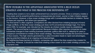 How durable is the advantage associated with a blue ocean strategy and what is the process for defending it?Creating blue oceans is not a static achievement but a dynamic process. Once a company creates a blue ocean and its powerful performance consequences are known, sooner or later imitators appear on the horizon. However, a blue ocean strategy brings with it considerable barriers to imitation. Some of these are cognitive, and others are operational.The first barrier is often cognitive. Competitors are often blocked from imitating because of brand image conflicts, or the blue ocean strategy just does not fit conventional strategic logic. For many years CNN, for example, was ridiculed by the industry as chicken noodle news by established players. The second barrier is organizational. Because imitation often requires companies to make substantial changes to their existing business practices, politics often kick in, delaying for years a company's commitment to imitate a blue ocean strategy. The third level includes the economic forces of blue oceans. The high volume generated by a value innovation leads to rapid cost advantages, placing potential imitators at an ongoing cost disadvantage.By heightening these barriers to imitation, companies can defend the blue oceans they created for some time. However, it should be noted that creating a blue ocean is not a static strategy process, but a dynamic one.By: Authors - Kim & Mauborgne