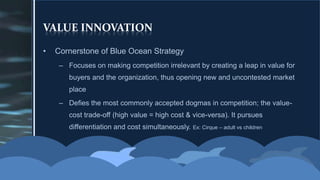 VALUE INNOVATIONCornerstone of Blue Ocean StrategyFocuses on making competition irrelevant by creating a leap in value for buyers and the organization, thus opening new and uncontested market placeDefies the most commonly accepted dogmas in competition; the value-cost trade-off (high value = high cost & vice-versa). It pursues differentiation and cost simultaneously. Ex: Cirque – adult vs children 
