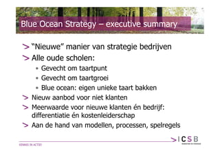 Blue Ocean Strategy – executive summary

  “Nieuwe” manier van strategie bedrijven
  Alle oude scholen:
   • Gevecht om taartpunt
   • Gevecht om taartgroei
   • Blue ocean: eigen unieke taart bakken
  Nieuw aanbod voor niet klanten
  Meerwaarde voor nieuwe klanten én bedrijf:
  differentiatie én kostenleiderschap
  Aan de hand van modellen, processen, spelregels
 