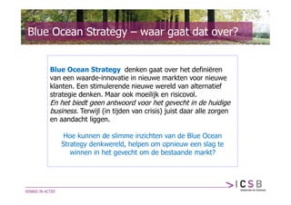Blue Ocean Strategy – waar gaat dat over?


    Blue Ocean Strategy denken gaat over het definiëren
    van een waarde-innovatie in nieuwe markten voor nieuwe
    klanten. Een stimulerende nieuwe wereld van alternatief
    strategie denken. Maar ook moeilijk en risicovol.
    En het biedt geen antwoord voor het gevecht in de huidige
    business. Terwijl (in tijden van crisis) juist daar alle zorgen
    en aandacht liggen.

        Hoe kunnen de slimme inzichten van de Blue Ocean
       Strategy denkwereld, helpen om opnieuw een slag te
          winnen in het gevecht om de bestaande markt?
 
