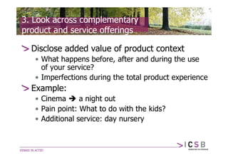 3. Look across complementary
product and service offerings

  Disclose added value of product context
   • What happens before, after and during the use
     of your service?
   • Imperfections during the total product experience
  Example:
   • Cinema  a night out
   • Pain point: What to do with the kids?
   • Additional service: day nursery
 