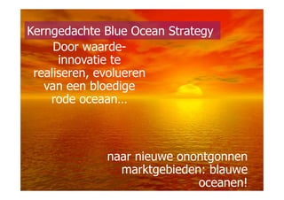 Kerngedachte Blue Ocean Strategy
     Door waarde-
      innovatie te
 realiseren, evolueren
   van een bloedige
    rode oceaan…



             naar nieuwe onontgonnen
               marktgebieden: blauwe
                            oceanen!
 
