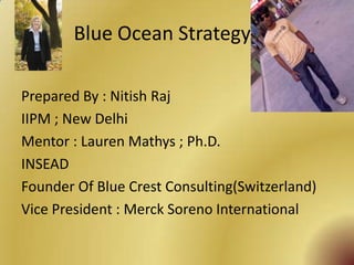 Blue Ocean Strategy

Prepared By : Nitish Raj
IIPM ; New Delhi
Mentor : Lauren Mathys ; Ph.D.
INSEAD
Founder Of Blue Crest Consulting(Switzerland)
Vice President : Merck Soreno International
 
