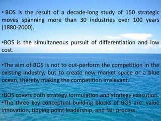 • BOS is the result of a decade-long study of 150 strategic
moves spanning more than 30 industries over 100 years
(1880-2000).

•BOS is the simultaneous pursuit of differentiation and low
cost.

•The aim of BOS is not to out-perform the competition in the
existing industry, but to create new market space or a blue
ocean, thereby making the competition irrelevant.

•BOS covers both strategy formulation and strategy execution.
•The three key conceptual building blocks of BOS are: value
innovation, tipping point leadership, and fair process.
 