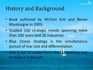 History and Background
• Book authored by W.Chan Kim and Renee
  Mauborgne in 2005;
• Studied 150 strategic moves spanning...