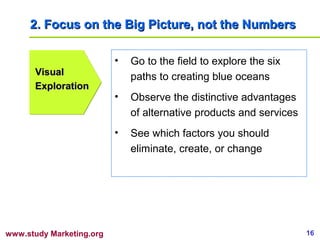 2. Focus on the Big Picture, not the Numbers

                          •   Go to the field to explore the six
      Visual                  paths to creating blue oceans
      Exploration
                          •   Observe the distinctive advantages
                              of alternative products and services
                          •   See which factors you should
                              eliminate, create, or change




www.study Marketing.org                                              16
 