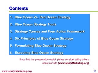 Contents
      1. Blue Ocean Vs. Red Ocean Strategy

      2. Blue Ocean Strategy Tools

      3. Strategy Canvas and Four Action Framework

      4. Six Principles of Blue Ocean Strategy

      5. Formulating Blue Ocean Strategy

      6. Executing Blue Ocean Strategy
             If you find this presentation useful, please consider telling others
                                    about our site (www.studyMarketing.org)


www.study Marketing.org                                                             2
 