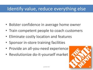 Identify value, reduce everything else
• Bolster confidence in average home owner
• Train competent people to coach customers
• Eliminate costly location and features
• Sponsor in-store training facilities
• Provide an all-you-need experience
• Revolutionize do-it-yourself market
jesholt.dk
 