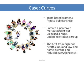 Case: Curves
• Texas-based womens
fitness club franchise
• Entered a perceived
mature market but
unlocked a huge,
untapped strategic group
• The best from high-end
health clubs and low-end
home exercise and
reduced everything else
jesholt.dk
 