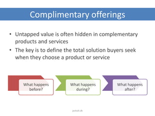 Complimentary offerings
What happens
before?
What happens
during?
What happens
after?
• Untapped value is often hidden in complementary
products and services
• The key is to define the total solution buyers seek
when they choose a product or service
jesholt.dk
 