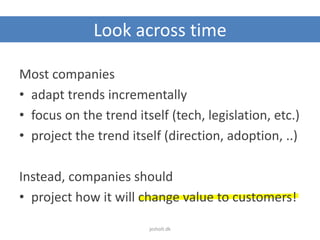 Look across time
Most companies
• adapt trends incrementally
• focus on the trend itself (tech, legislation, etc.)
• project the trend itself (direction, adoption, ..)
Instead, companies should
• project how it will change value to customers!
jesholt.dk
 