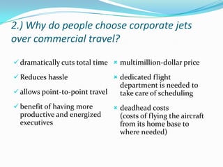 2.) Why do people choose corporate jets
over commercial travel?
 dramatically cuts total time  multimillion-dollar price
 Reduces hassle
 allows point-to-point travel
 benefit of having more

productive and energized
executives

 dedicated flight

department is needed to
take care of scheduling
 deadhead costs

(costs of flying the aircraft
from its home base to
where needed)

 