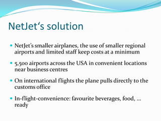 NetJet‘s solution
 NetJet’s smaller airplanes, the use of smaller regional

airports and limited staff keep costs at a minimum
 5,500 airports across the USA in convenient locations

near business centres
 On international flights the plane pulls directly to the

customs office
 In-flight-convenience: favourite beverages, food, ...

ready

 