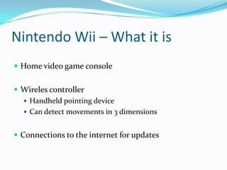 Nintendo Wii – What it is
 Home video game console
 Wireles controller
 Handheld pointing device
 Can detect movements in 3 dimensions

 Connections to the internet for updates

 
