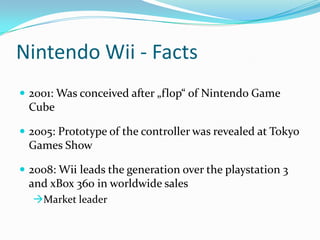 Nintendo Wii - Facts
 2001: Was conceived after „flop“ of Nintendo Game

Cube
 2005: Prototype of the controller was revealed at Tokyo

Games Show
 2008: Wii leads the generation over the playstation 3

and xBox 360 in worldwide sales
Market leader

 