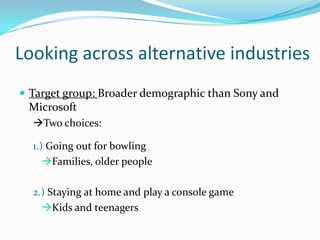 Looking across alternative industries
 Target group: Broader demographic than Sony and

Microsoft
Two choices:
1.) Going out for bowling
Families, older people

2.) Staying at home and play a console game
Kids and teenagers

 