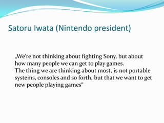 Satoru Iwata (Nintendo president)
„We‘re not thinking about fighting Sony, but about
how many people we can get to play games.
The thing we are thinking about most, is not portable
systems, consoles and so forth, but that we want to get
new people playing games“

 