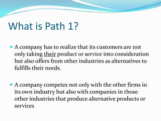 What is Path 1?
 A company has to realize that its customers are not

only taking their product or service into consideration
but also offers from other industries as alternatives to
fulfills their needs.
 A company competes not only with the other firms in

its own industry but also with companies in those
other industries that produce alternative products or
services

 