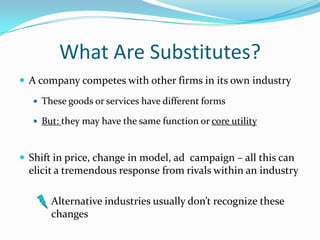 What Are Substitutes?
 A company competes with other firms in its own industry
 These goods or services have different forms
 But: they may have the same function or core utility

 Shift in price, change in model, ad campaign – all this can

elicit a tremendous response from rivals within an industry
Alternative industries usually don’t recognize these
changes

 