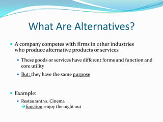 What Are Alternatives?
 A company competes with firms in other industries

who produce alternative products or services
 These goods or services have different forms and function and

core utility
 But: they have the same purpose

 Example:
 Restaurant vs. Cinema

function: enjoy the night out

 