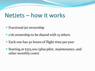 NetJets – how it works
 Fractional jet ownership
 1/16 ownership to be shared with 15 others

 Each one has 50 hours of flight time per year
 Starting at $375,000 (plus pilot, maintenance, and

other monthly costs)

 