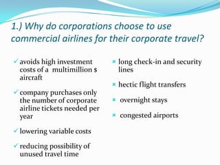 1.) Why do corporations choose to use
commercial airlines for their corporate travel?
 avoids high investment

costs of a multimillion $
aircraft
 company purchases only

the number of corporate
airline tickets needed per
year
 lowering variable costs
 reducing possibility of

unused travel time

 long check-in and security

lines
 hectic flight transfers
 overnight stays
 congested airports

 