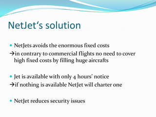 NetJet‘s solution
 NetJets avoids the enormous fixed costs

in contrary to commercial flights no need to cover
high fixed costs by filling huge aircrafts
 Jet is available with only 4 hours’ notice

if nothing is available NetJet will charter one
 NetJet reduces security issues

 