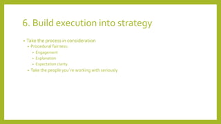 6. Build execution into strategy
• Take the process in consideration
• Procedural fairness:
• Engagement
• Explanation
• Expectation clarity
• Take the people you´re working with seriously
 