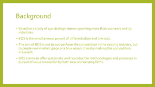 Background
• Based on a study of 150 strategic moves spanning more than 100 years and 30
industries.
• BOS is the simultaneous pursuit of differentiation and low cost.
• The aim of BOS is not to out-perform the competition in the existing industry, but
to create new market space or a blue ocean, thereby making the competition
irrelevant.
• BOS claims to offer systematic and reproducible methodologies and processes in
pursuit of value innovation by both new and existing firms.
 