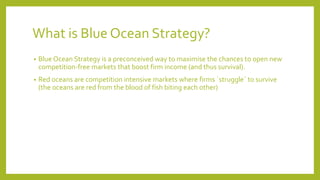 What is Blue Ocean Strategy?
• Blue Ocean Strategy is a preconceived way to maximise the chances to open new
competition-free markets that boost firm income (and thus survival).
• Red oceans are competition intensive markets where firms ´struggle´ to survive
(the oceans are red from the blood of fish biting each other)
 