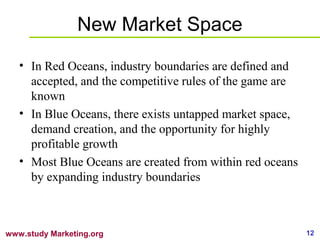 12www.study Marketing.org
New Market Space
• In Red Oceans, industry boundaries are defined and
accepted, and the competit...